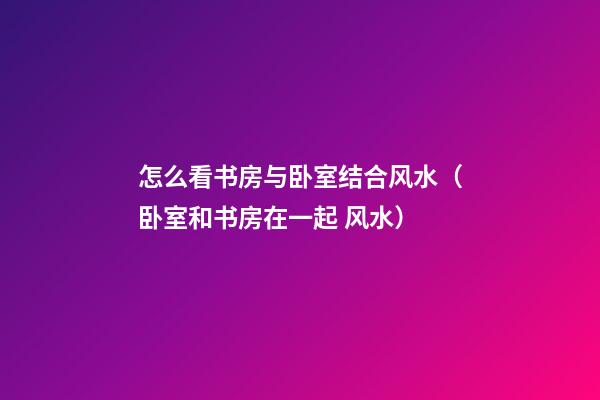 怎么看书房与卧室结合风水（卧室和书房在一起 风水）